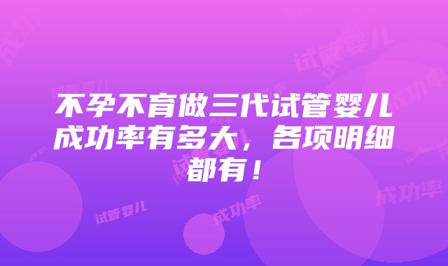 不孕不育做三代试管婴儿成功率有多大，各项明细都有！