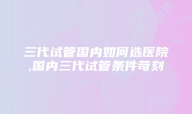 三代试管国内如何选医院,国内三代试管条件苛刻