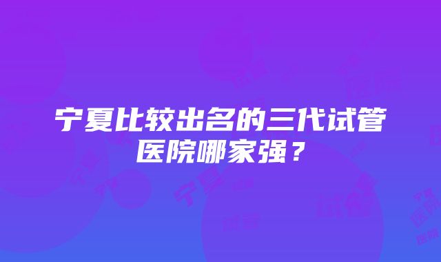 宁夏比较出名的三代试管医院哪家强？