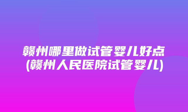 赣州哪里做试管婴儿好点(赣州人民医院试管婴儿)