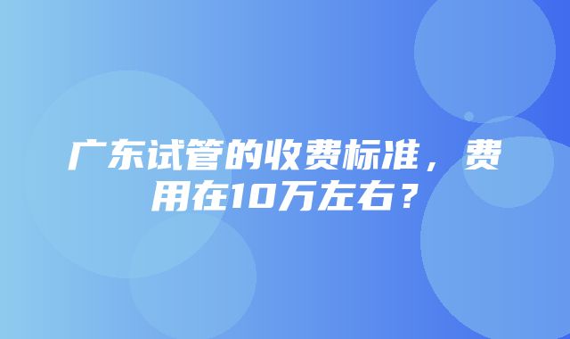 广东试管的收费标准，费用在10万左右？