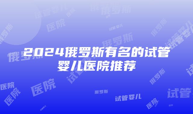 2024俄罗斯有名的试管婴儿医院推荐