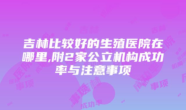 吉林比较好的生殖医院在哪里,附2家公立机构成功率与注意事项