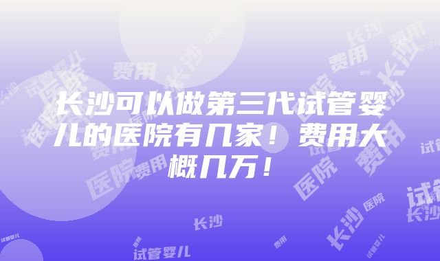 长沙可以做第三代试管婴儿的医院有几家！费用大概几万！