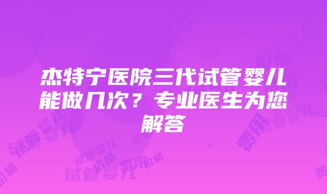 杰特宁医院三代试管婴儿能做几次？专业医生为您解答