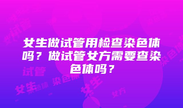 女生做试管用检查染色体吗？做试管女方需要查染色体吗？