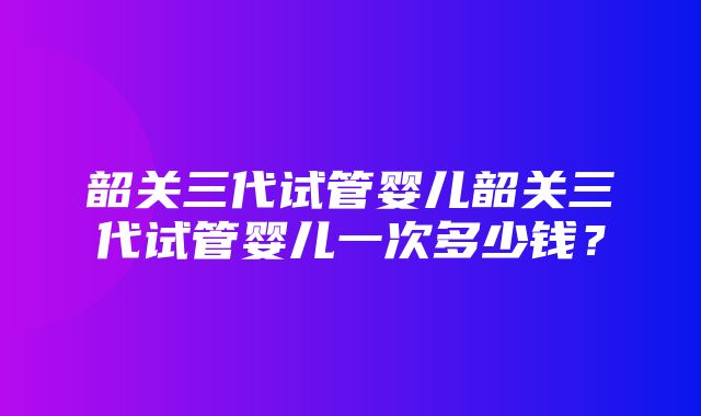 韶关三代试管婴儿韶关三代试管婴儿一次多少钱？