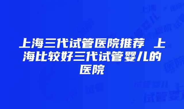 上海三代试管医院推荐 上海比较好三代试管婴儿的医院