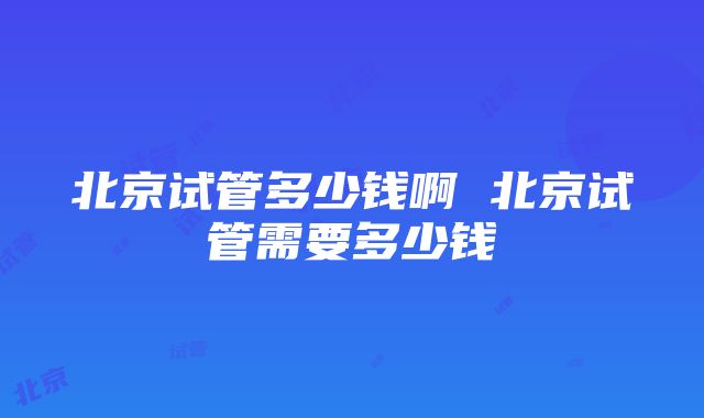 北京试管多少钱啊 北京试管需要多少钱