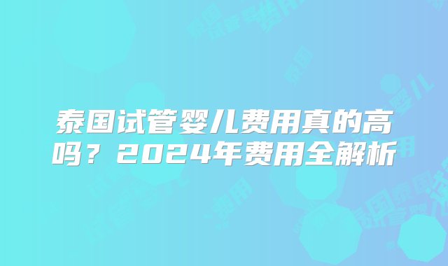 泰国试管婴儿费用真的高吗？2024年费用全解析