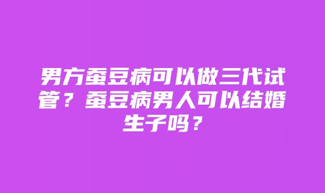 男方蚕豆病可以做三代试管？蚕豆病男人可以结婚生子吗？