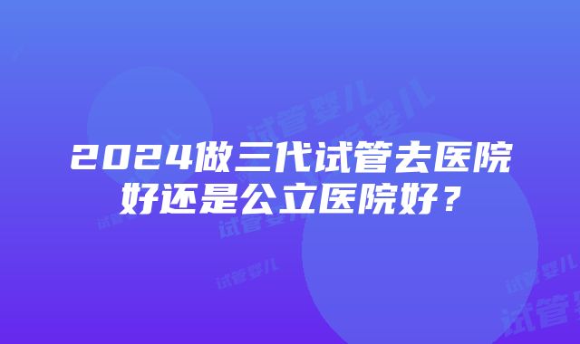 2024做三代试管去医院好还是公立医院好？