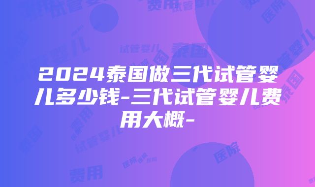 2024泰国做三代试管婴儿多少钱-三代试管婴儿费用大概-