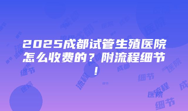 2025成都试管生殖医院怎么收费的？附流程细节！