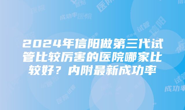 2024年信阳做第三代试管比较厉害的医院哪家比较好？内附最新成功率