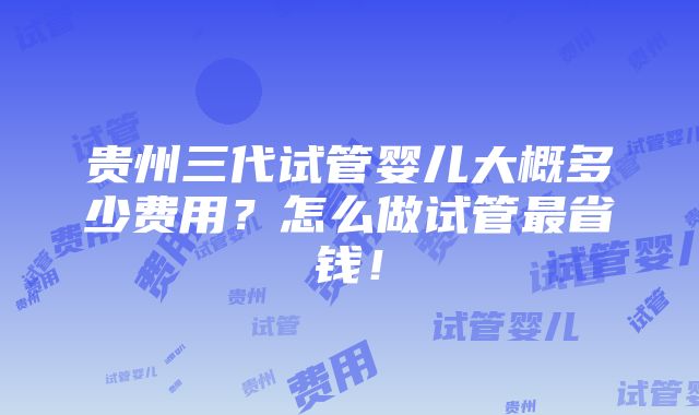 贵州三代试管婴儿大概多少费用？怎么做试管最省钱！