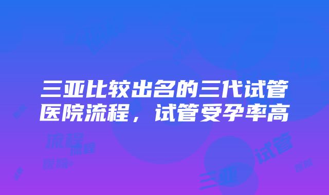 三亚比较出名的三代试管医院流程，试管受孕率高