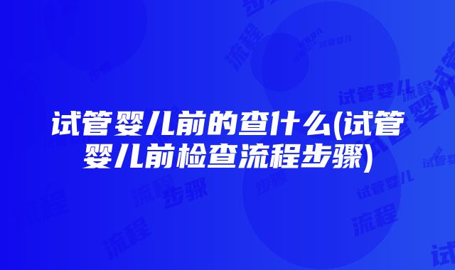 试管婴儿前的查什么(试管婴儿前检查流程步骤)