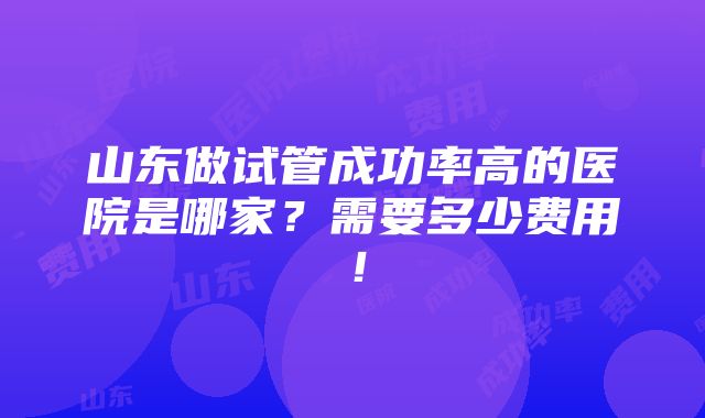 山东做试管成功率高的医院是哪家？需要多少费用！