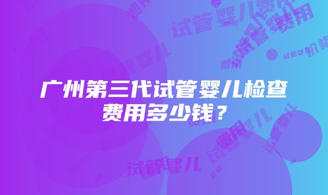 广州第三代试管婴儿检查费用多少钱？