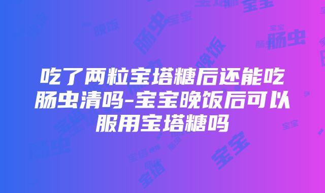 吃了两粒宝塔糖后还能吃肠虫清吗-宝宝晚饭后可以服用宝塔糖吗