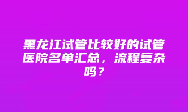 黑龙江试管比较好的试管医院名单汇总，流程复杂吗？