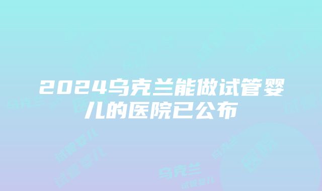 2024乌克兰能做试管婴儿的医院已公布