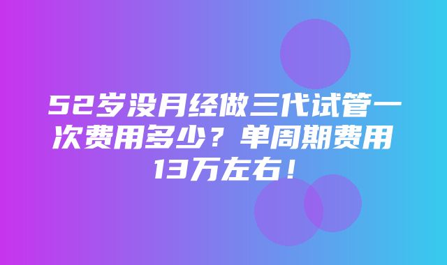 52岁没月经做三代试管一次费用多少？单周期费用13万左右！