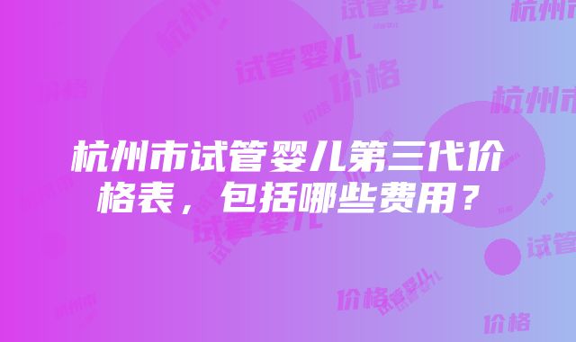 杭州市试管婴儿第三代价格表，包括哪些费用？