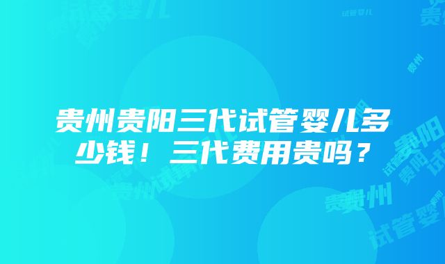 贵州贵阳三代试管婴儿多少钱！三代费用贵吗？