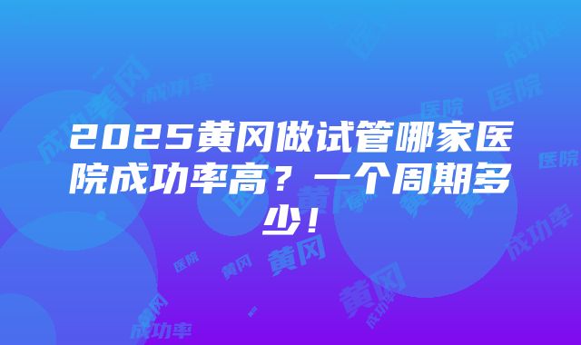 2025黄冈做试管哪家医院成功率高？一个周期多少！