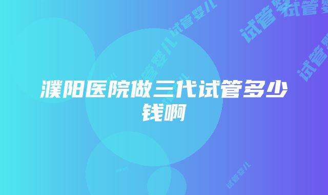 濮阳医院做三代试管多少钱啊