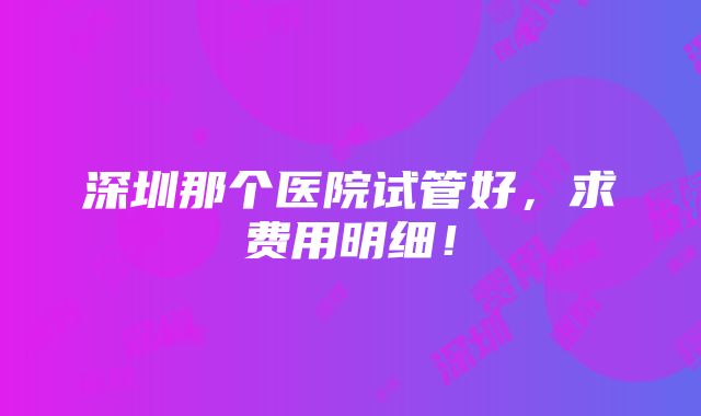 深圳那个医院试管好，求费用明细！