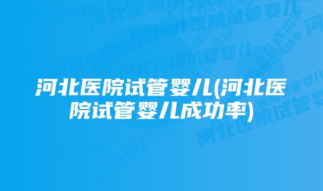 河北医院试管婴儿(河北医院试管婴儿成功率)