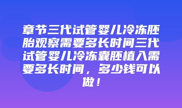 章节三代试管婴儿冷冻胚胎观察需要多长时间三代试管婴儿冷冻囊胚植入需要多长时间，多少钱可以做！