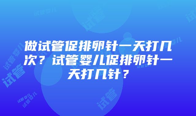 做试管促排卵针一天打几次？试管婴儿促排卵针一天打几针？