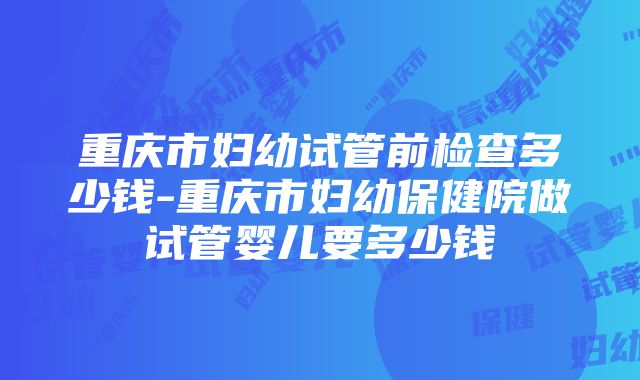 重庆市妇幼试管前检查多少钱-重庆市妇幼保健院做试管婴儿要多少钱