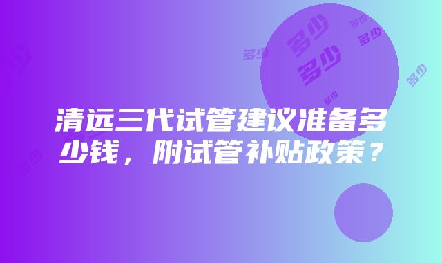 清远三代试管建议准备多少钱，附试管补贴政策？