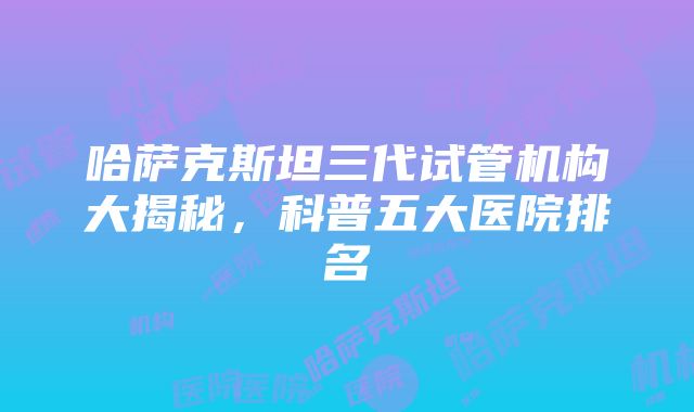 哈萨克斯坦三代试管机构大揭秘，科普五大医院排名