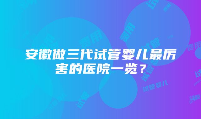 安徽做三代试管婴儿最厉害的医院一览？