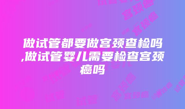 做试管都要做宫颈查检吗,做试管婴儿需要检查宫颈癌吗