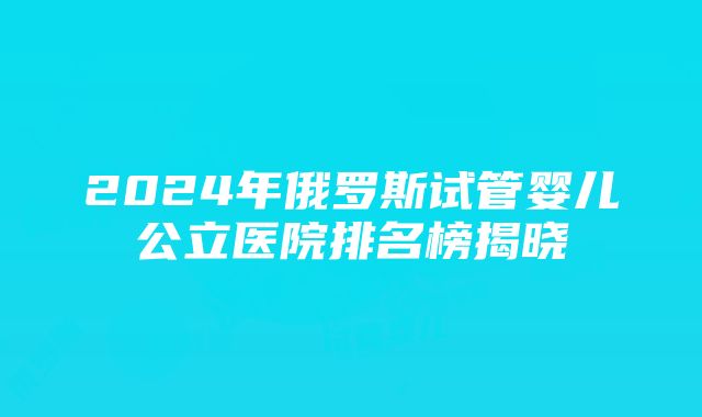 2024年俄罗斯试管婴儿公立医院排名榜揭晓