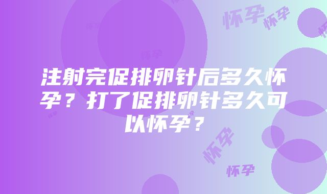 注射完促排卵针后多久怀孕？打了促排卵针多久可以怀孕？