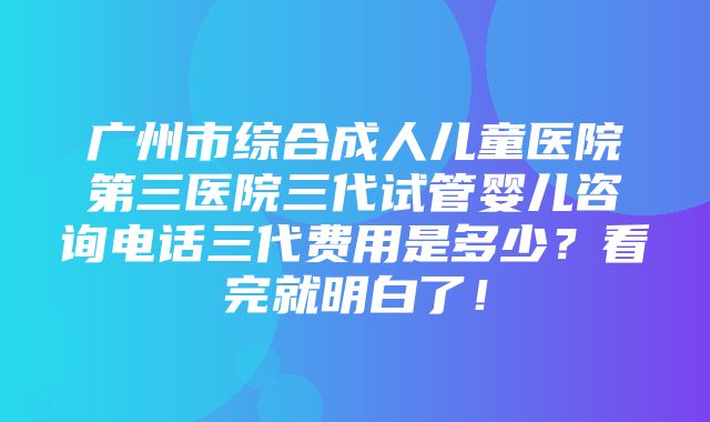 广州市综合成人儿童医院第三医院三代试管婴儿咨询电话三代费用是多少？看完就明白了！