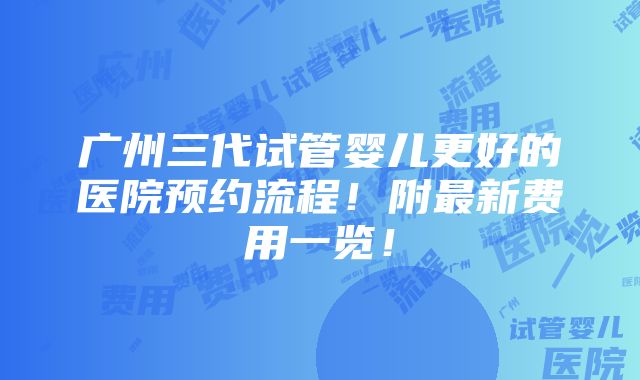 广州三代试管婴儿更好的医院预约流程！附最新费用一览！