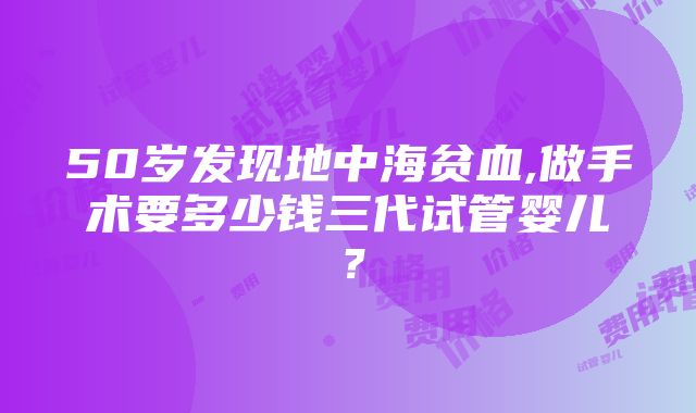 50岁发现地中海贫血,做手术要多少钱三代试管婴儿？