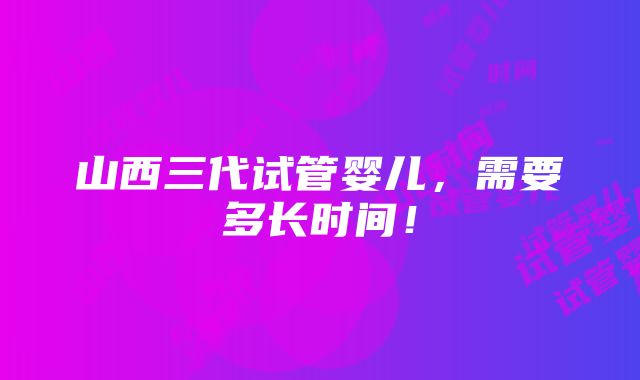 山西三代试管婴儿，需要多长时间！