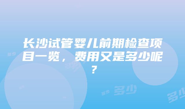 长沙试管婴儿前期检查项目一览，费用又是多少呢？