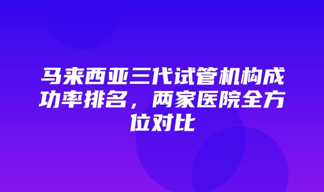 马来西亚三代试管机构成功率排名，两家医院全方位对比