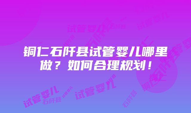 铜仁石阡县试管婴儿哪里做？如何合理规划！